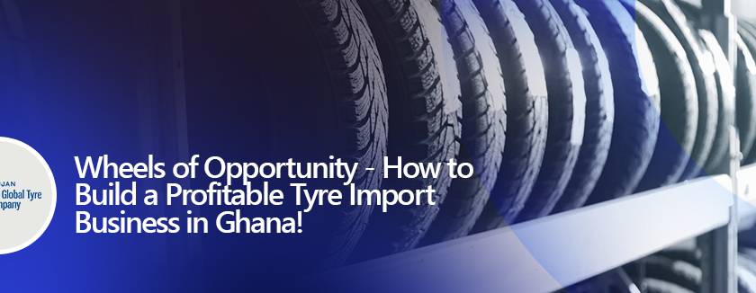 Wheels of Opportunity - How to Build a Profitable Tyre Import Business in Ghana